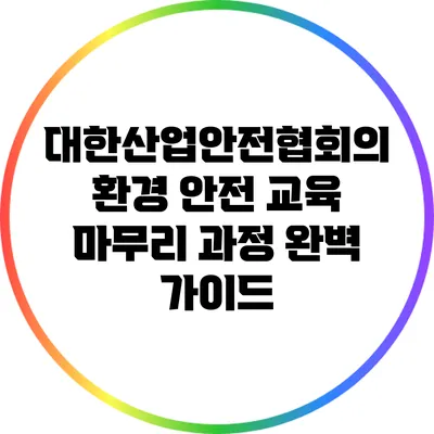 대한산업안전협회의 환경 안전 교육 마무리 과정 완벽 가이드