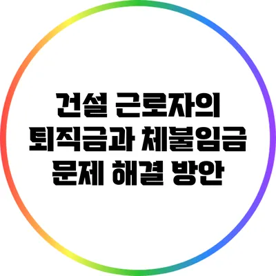 건설 근로자의 퇴직금과 체불임금 문제 해결 방안