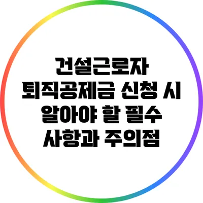 건설근로자 퇴직공제금 신청 시 알아야 할 필수 사항과 주의점