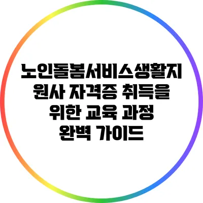 노인돌봄서비스생활지원사 자격증 취득을 위한 교육 과정 완벽 가이드