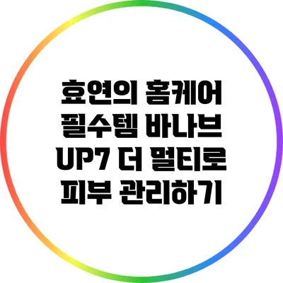 효연의 홈케어 필수템: 바나브 UP7 더 멀티로 피부 관리하기