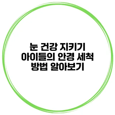 눈 건강 지키기 아이들의 안경 세척 방법 알아보기